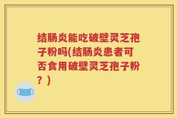 结肠炎能吃破壁灵芝孢子粉吗(结肠炎患者可否食用破壁灵芝孢子粉？)
