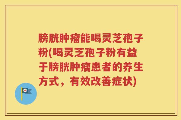 膀胱肿瘤能喝灵芝孢子粉(喝灵芝孢子粉有益于膀胱肿瘤患者的养生方式，有效改善症状)
