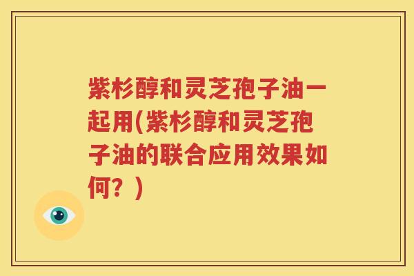 紫杉醇和灵芝孢子油一起用(紫杉醇和灵芝孢子油的联合应用效果如何？)