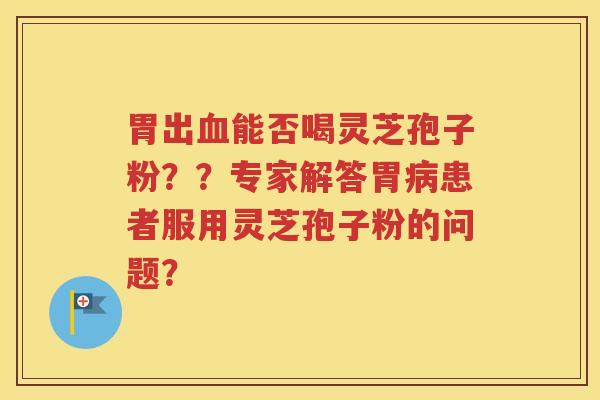 胃出血能否喝灵芝孢子粉？？专家解答胃病患者服用灵芝孢子粉的问题？