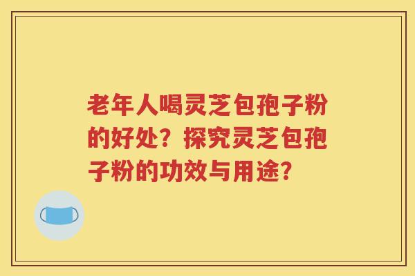 老年人喝灵芝包孢子粉的好处？探究灵芝包孢子粉的功效与用途？
