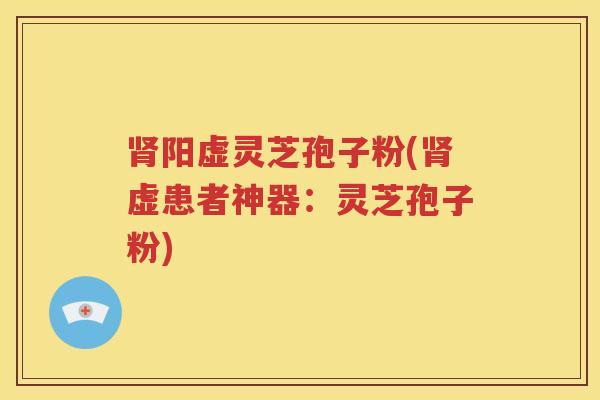 肾阳虚灵芝孢子粉(肾虚患者神器：灵芝孢子粉)