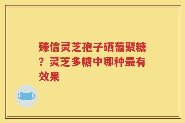 臻信灵芝孢子硒葡聚糖？灵芝多糖中哪种最有效果