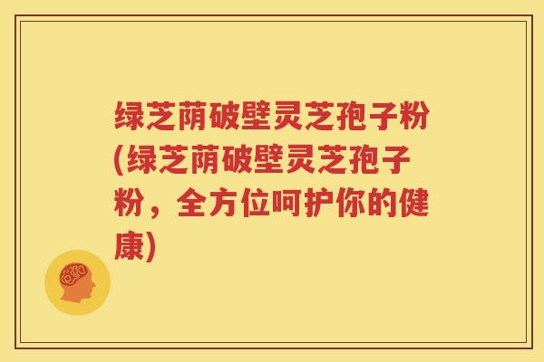 绿芝荫破壁灵芝孢子粉(绿芝荫破壁灵芝孢子粉，全方位呵护你的健康)