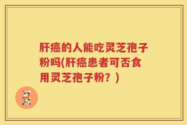 肝癌的人能吃灵芝孢子粉吗(肝癌患者可否食用灵芝孢子粉？)