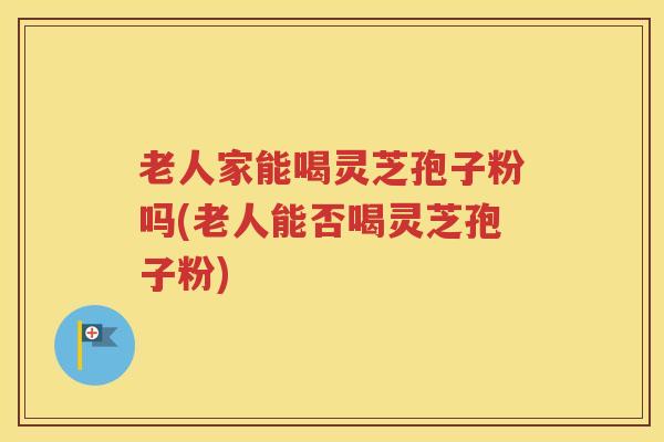 老人家能喝灵芝孢子粉吗(老人能否喝灵芝孢子粉)
