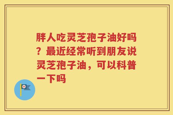 胖人吃灵芝孢子油好吗？最近经常听到朋友说灵芝孢子油，可以科普一下吗