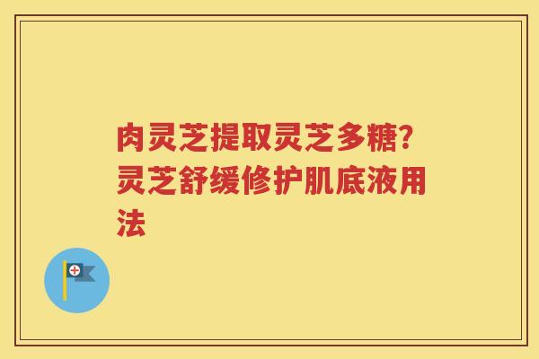 肉灵芝提取灵芝多糖？灵芝舒缓修护肌底液用法