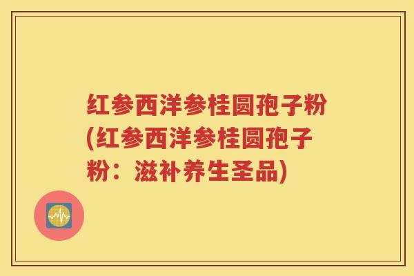 红参西洋参桂圆孢子粉(红参西洋参桂圆孢子粉：滋补养生圣品)