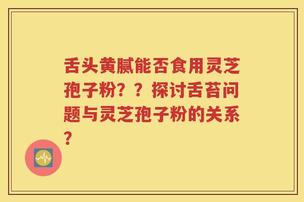 舌头黄腻能否食用灵芝孢子粉？？探讨舌苔问题与灵芝孢子粉的关系？