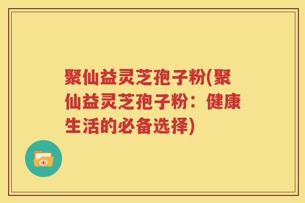 聚仙益灵芝孢子粉(聚仙益灵芝孢子粉：健康生活的必备选择)