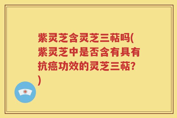 紫灵芝含灵芝三萜吗(紫灵芝中是否含有具有抗癌功效的灵芝三萜？)