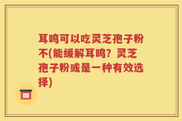 耳鸣可以吃灵芝孢子粉不(能缓解耳鸣？灵芝孢子粉或是一种有效选择)