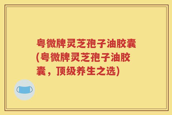 粤微牌灵芝孢子油胶囊(粤微牌灵芝孢子油胶囊，顶级养生之选)