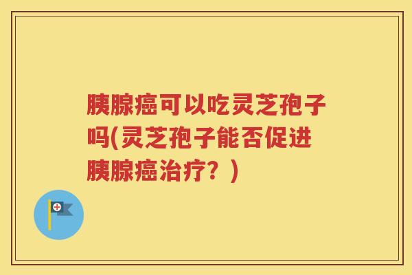 胰腺癌可以吃灵芝孢子吗(灵芝孢子能否促进胰腺癌治疗？)