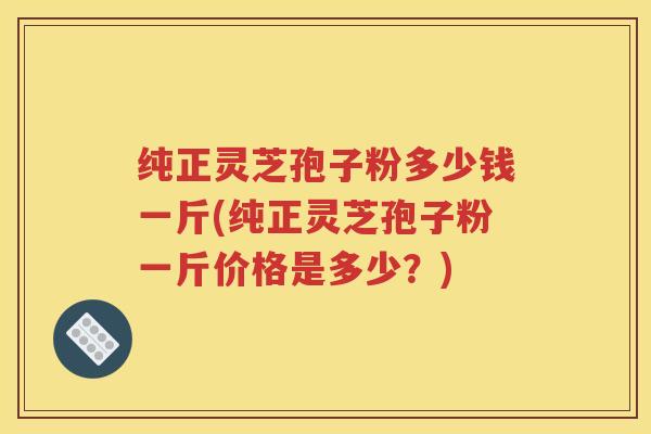 纯正灵芝孢子粉多少钱一斤(纯正灵芝孢子粉一斤价格是多少？)