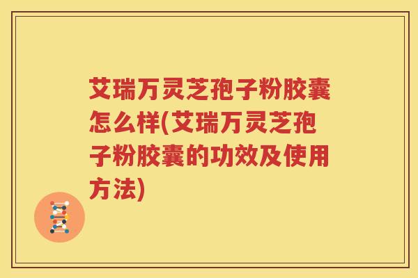 艾瑞万灵芝孢子粉胶囊怎么样(艾瑞万灵芝孢子粉胶囊的功效及使用方法)