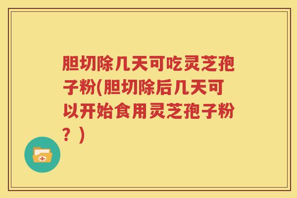 胆切除几天可吃灵芝孢子粉(胆切除后几天可以开始食用灵芝孢子粉？)