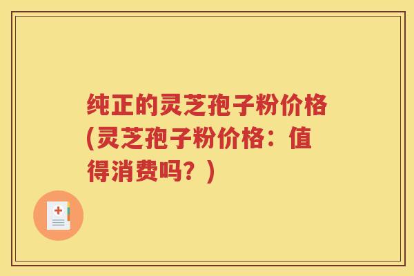 纯正的灵芝孢子粉价格(灵芝孢子粉价格：值得消费吗？)
