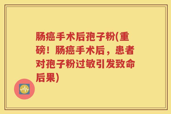 肠癌手术后孢子粉(重磅！肠癌手术后，患者对孢子粉过敏引发致命后果)