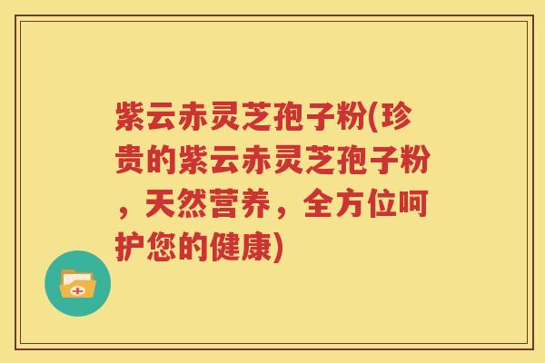 紫云赤灵芝孢子粉(珍贵的紫云赤灵芝孢子粉，天然营养，全方位呵护您的健康)