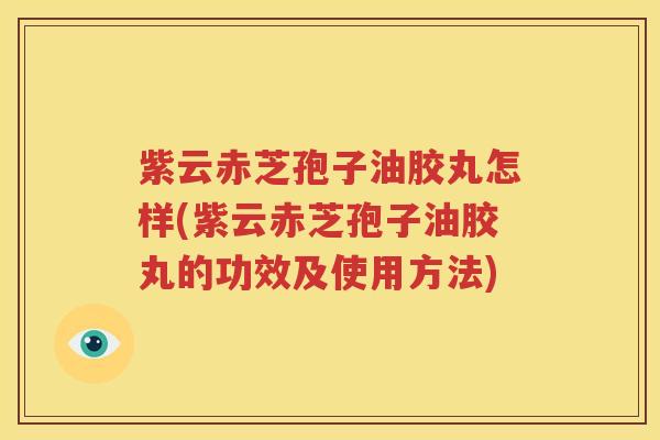 紫云赤芝孢子油胶丸怎样(紫云赤芝孢子油胶丸的功效及使用方法)