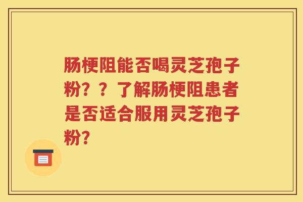 肠梗阻能否喝灵芝孢子粉？？了解肠梗阻患者是否适合服用灵芝孢子粉？
