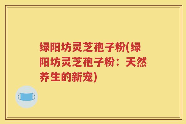 绿阳坊灵芝孢子粉(绿阳坊灵芝孢子粉：天然养生的新宠)