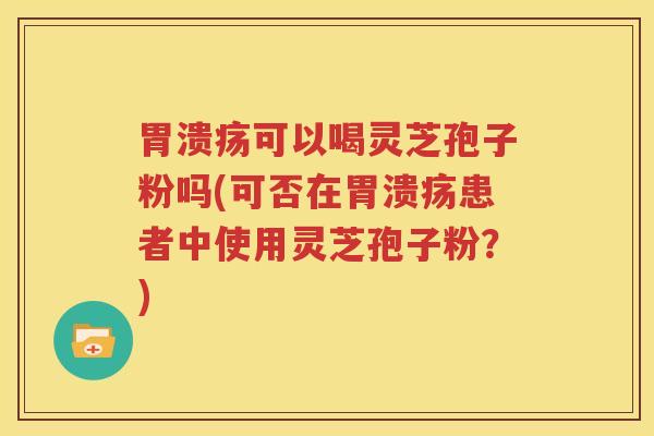 胃溃疡可以喝灵芝孢子粉吗(可否在胃溃疡患者中使用灵芝孢子粉？)