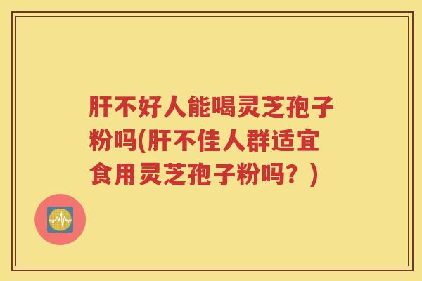 肝不好人能喝灵芝孢子粉吗(肝不佳人群适宜食用灵芝孢子粉吗？)