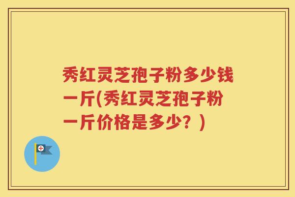 秀红灵芝孢子粉多少钱一斤(秀红灵芝孢子粉一斤价格是多少？)