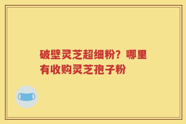 破壁灵芝超细粉？哪里有收购灵芝孢子粉