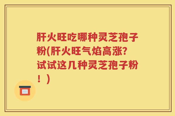 肝火旺吃哪种灵芝孢子粉(肝火旺气焰高涨？试试这几种灵芝孢子粉！)