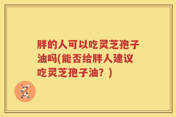 胖的人可以吃灵芝孢子油吗(能否给胖人建议吃灵芝孢子油？)