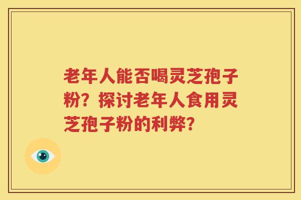 老年人能否喝灵芝孢子粉？探讨老年人食用灵芝孢子粉的利弊？