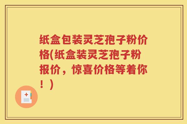 纸盒包装灵芝孢子粉价格(纸盒装灵芝孢子粉报价，惊喜价格等着你！)