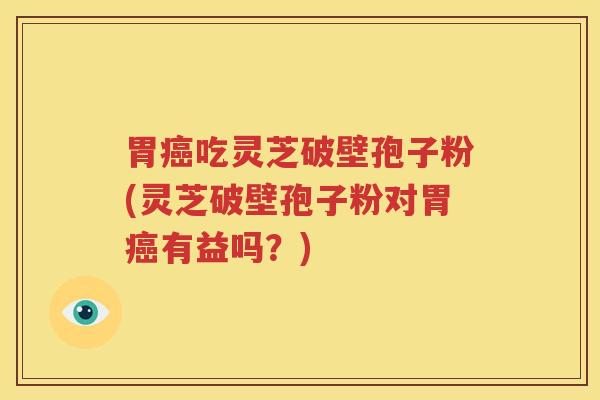 胃癌吃灵芝破壁孢子粉(灵芝破壁孢子粉对胃癌有益吗？)