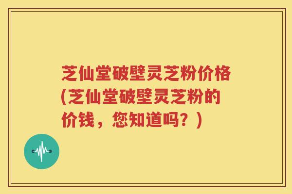 芝仙堂破壁灵芝粉价格(芝仙堂破壁灵芝粉的价钱，您知道吗？)