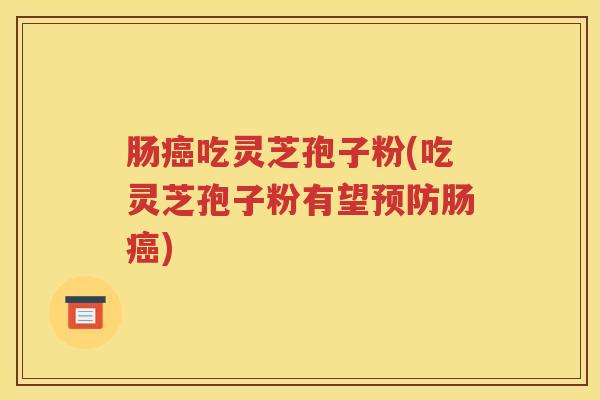 肠癌吃灵芝孢子粉(吃灵芝孢子粉有望预防肠癌)