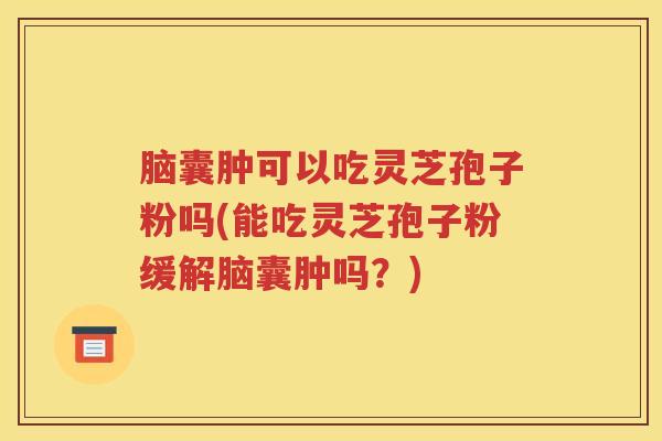 脑囊肿可以吃灵芝孢子粉吗(能吃灵芝孢子粉缓解脑囊肿吗？)