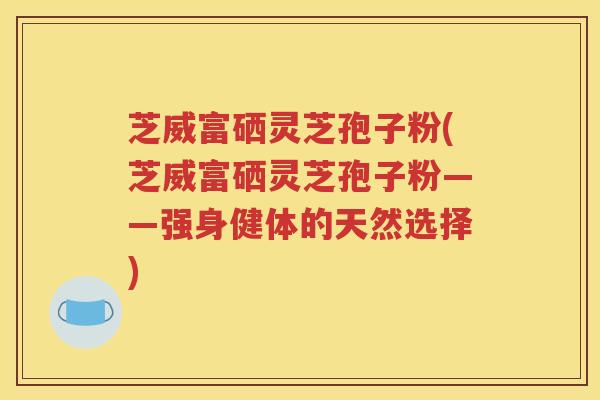 芝威富硒灵芝孢子粉(芝威富硒灵芝孢子粉——强身健体的天然选择)