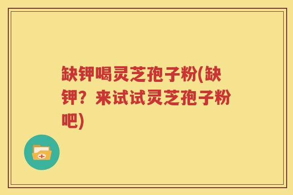 缺钾喝灵芝孢子粉(缺钾？来试试灵芝孢子粉吧)