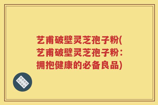 艺甫破壁灵芝孢子粉(艺甫破壁灵芝孢子粉：拥抱健康的必备良品)