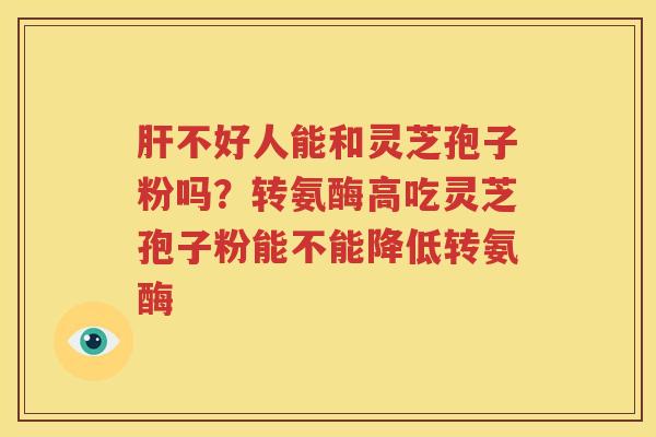 肝不好人能和灵芝孢子粉吗？转氨酶高吃灵芝孢子粉能不能降低转氨酶