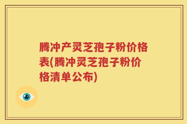 腾冲产灵芝孢子粉价格表(腾冲灵芝孢子粉价格清单公布)