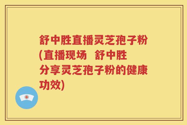 舒中胜直播灵芝孢子粉(直播现场  舒中胜分享灵芝孢子粉的健康功效)