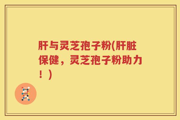肝与灵芝孢子粉(肝脏保健，灵芝孢子粉助力！)