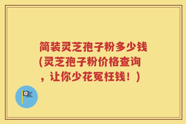 简装灵芝孢子粉多少钱(灵芝孢子粉价格查询，让你少花冤枉钱！)