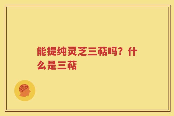 能提纯灵芝三萜吗？什么是三萜
