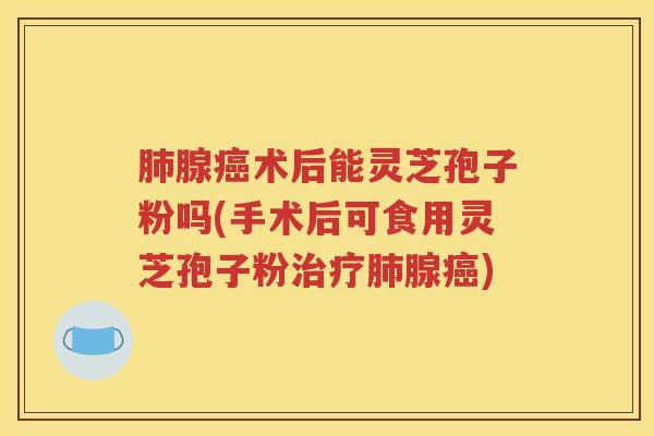 肺腺癌术后能灵芝孢子粉吗(手术后可食用灵芝孢子粉治疗肺腺癌)